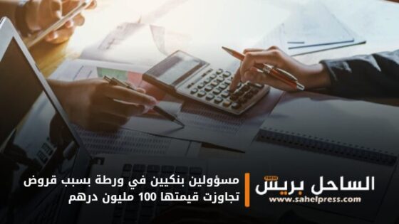 مسؤولين بنكيين في ورطة بسبب قروض تجاوزت قيمتها 100 مليون درهم