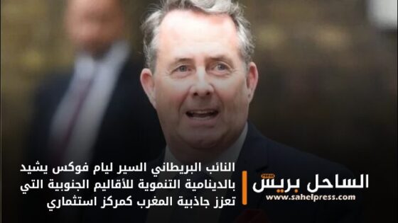 النائب البريطاني السير ليام فوكس يشيد بالدينامية التنموية للأقاليم الجنوبية التي تعزز جاذبية المغرب كمركز استثماري