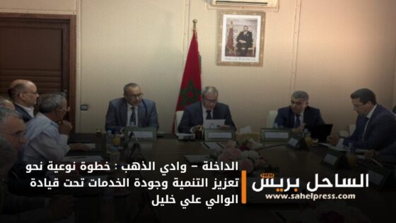 الداخلة – وادي الذهب : خطوة نوعية نحو تعزيز التنمية وجودة الخدمات تحت قيادة الوالي علي خليل
