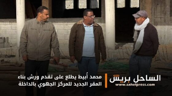 محمد أُبيط يطلع على تقدم ورش بناء المقر الجديد للمركز الجهوي بالداخلة