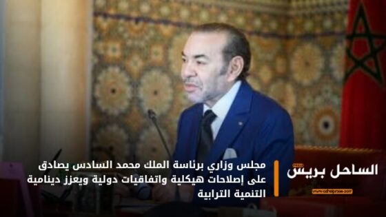 مجلس وزاري برئاسة الملك محمد السادس يصادق على إصلاحات هيكلية واتفاقيات دولية ويعزز دينامية التنمية الترابية