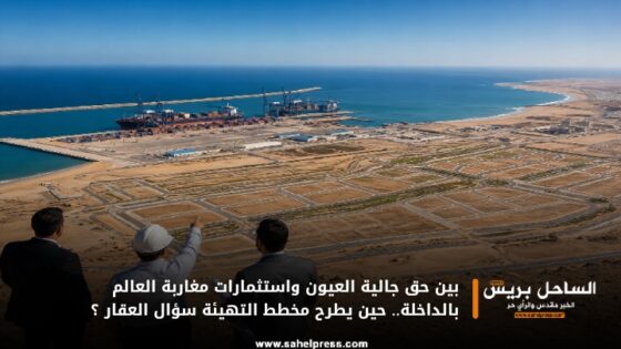 بين حق جالية العيون واستثمارات مغاربة العالم بالداخلة.. حين يطرح مخطط التهيئة سؤال العقار ؟